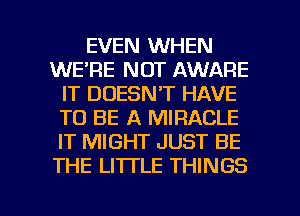 EVEN WHEN
WE'RE NOT AWARE
IT DOESN'T HAVE
TO BE A MIRACLE
IT MIGHT JUST BE
THE LITTLE THINGS

g