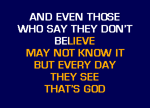 AND EVEN THOSE
WHO SAY THEY DON'T
BELIEVE
MAY NOT KNOW IT
BUT EVERY DAY
THEY SEE
THAT'S GOD
