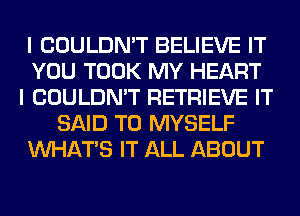 I COULDN'T BELIEVE IT
YOU TOOK MY HEART
I COULDN'T RETRIEVE IT
SAID T0 MYSELF
WHATS IT ALL ABOUT