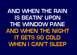 AND WHEN THE RAIN
IS BEATIN' UPON
THE WINDOW PANE
AND WHEN THE NIGHT
IT GETS SO COLD
WHEN I CAN'T SLEEP