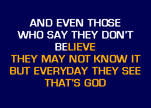 AND EVEN THOSE
WHO SAY THEY DON'T
BELIEVE
THEY MAY NOT KNOW IT
BUT EVERYDAY THEY SEE
THAT'S GOD