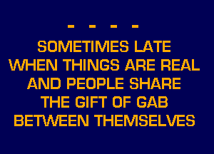 SOMETIMES LATE
WHEN THINGS ARE REAL
AND PEOPLE SHARE
THE GIFT OF GAB
BETWEEN THEMSELVES