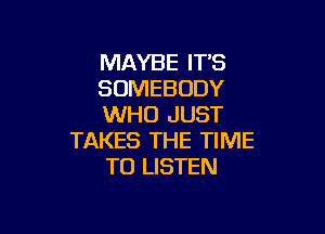 MAYBE IT'S
SOMEBODY
WHO JUST

TAKES THE TIME
TO LISTEN