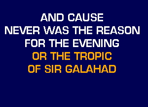 AND CAUSE
NEVER WAS THE REASON
FOR THE EVENING
OR THE TROPIC
0F SIR GALAHAD