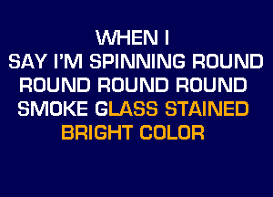 WHEN I
SAY I'M SPINNING ROUND
ROUND ROUND ROUND
SMOKE GLASS STAINED
BRIGHT COLOR