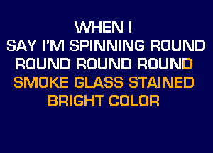 WHEN I
SAY I'M SPINNING ROUND
ROUND ROUND ROUND
SMOKE GLASS STAINED
BRIGHT COLOR