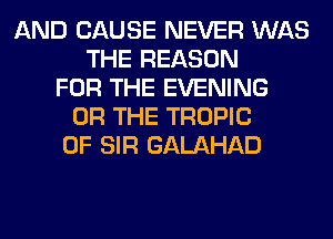 AND CAUSE NEVER WAS
THE REASON
FOR THE EVENING
OR THE TROPIC
0F SIR GALAHAD