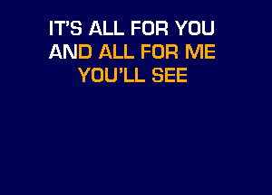 IT'S ALL FOR YOU
AND ALL FOR ME
YOULL SEE
