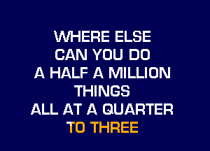 WHERE ELSE
CAN YOU DO
A HALF A MILLION

THINGS
ALL AT A QUARTER
T0 THREE