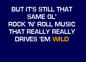 BUT ITS STILL THAT
SAME OL'
ROCK 'N' ROLL MUSIC
THAT REALLY REALLY
DRIVES 'EM WILD