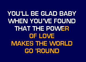 YOU'LL BE GLAD BABY
WHEN YOU'VE FOUND
THAT THE POWER
OF LOVE
MAKES THE WORLD
GO 'ROUND