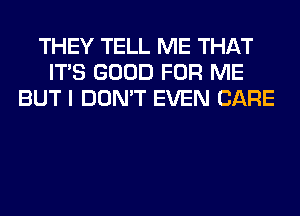THEY TELL ME THAT
ITS GOOD FOR ME
BUT I DON'T EVEN CARE