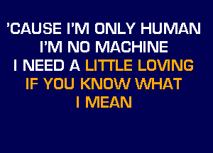 'CAUSE I'M ONLY HUMAN
I'M N0 MACHINE
I NEED A LITTLE LOVING
IF YOU KNOW WHAT
I MEAN