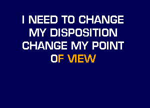 I NEED TO CHANGE
MY DISPOSITION
CHANGE MY POINT

OF VIEW