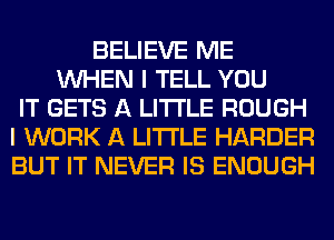 BELIEVE ME
WHEN I TELL YOU
IT GETS A LITTLE ROUGH
I WORK A LITTLE HARDER
BUT IT NEVER IS ENOUGH