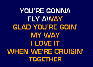 YOU'RE GONNA
FLY AWAY
GLAD YOU'RE GOIN'
MY WAY
I LOVE IT

WHEN WE'RE CRUISIN'
TOGETHER