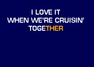 I LOVE IT
WHEN WE'RE CRUISIN'
TOGETHER