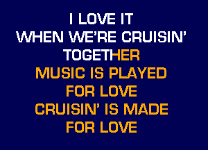 I LOVE IT
WHEN WERE CRUISIM
TOGETHER
MUSIC IS PLAYED
FOR LOVE
CRUISIM IS MADE
FOR LOVE