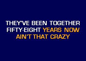THEY,VE BEEN TOGETHER
FIFTY-EIGHT YEARS NOW
AIN'T THAT CRAZY