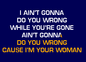 I AIN'T GONNA
DO YOU WRONG
WHILE YOU'RE GONE
AIN'T GONNA
DO YOU WRONG
CAUSE I'M YOUR WOMAN