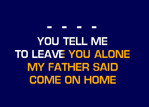 YOU TELL ME
TO LEAVE YOU ALONE
MY FATHER SAID
COME ON HOME