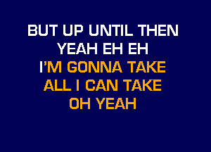 BUT UP UNTIL THEN
YEAH EH EH
I'M GONNA TAKE
ALL I CAN TAKE
OH YEAH