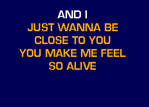 AND I
JUST WANNA BE
CLOSE TO YOU
YOU MAKE ME FEEL

SO ALIVE