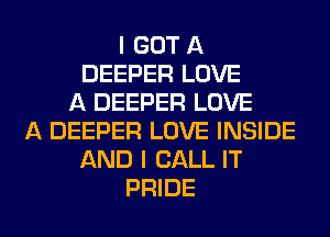 I GOT A
DEEPER LOVE
A DEEPER LOVE
A DEEPER LOVE INSIDE
AND I CALL IT
PRIDE