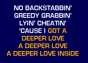 N0 BACKSTABBINA
GREEDY GRABBIN'
LYIN' CHEATIN'
'CAUSE I GOT A
DEEPER LOVE
A DEEPER LOVE
A DEEPER LOVE INSIDE