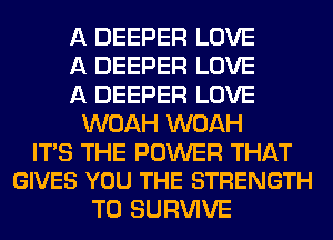 A DEEPER LOVE

A DEEPER LOVE

A DEEPER LOVE
WOAH WOAH

ITS THE POWER THAT
GIVES YOU THE STRENGTH

T0 SURVIVE