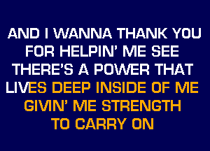 AND I WANNA THANK YOU
FOR HELPIN' ME SEE
THERE'S A POWER THAT
LIVES DEEP INSIDE OF ME
GIVIN' ME STRENGTH
TO CARRY 0N