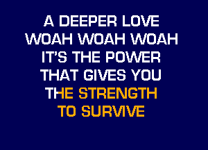 A DEEPER LOVE
WOAH WOAH WOAH
IT'S THE POWER
THAT GIVES YOU
THE STRENGTH
T0 SURVIVE