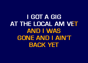 I GOT A GIG
AT THE LOCAL AM VET
AND I WAS

GONE AND I AIN'T
BACK YET