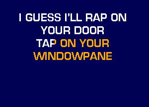 I GUESS I'LL RAP ON
YOUR DOOR
TAP ON YOUR

WNDUWPANE