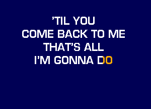 'TIL YOU
COME BACK TO ME
THAT'S ALL

I'M GONNA DO