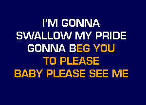 I'M GONNA
SWALLOW MY PRIDE
GONNA BEG YOU
TO PLEASE
BABY PLEASE SEE ME