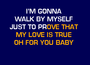 I'M GONNA
WALK BY MYSELF
JUST TO PROVE THAT
MY LOVE IS TRUE
0H FOR YOU BABY