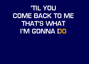 'TIL YOU
COME BACK TO ME
THAT'S WHAT
I'M GONNA DD