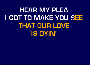 HEAR MY PLEA
I GOT TO MAKE YOU SEE
THAT OUR LOVE

IS DYIN'