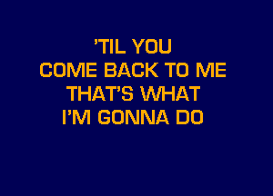 'TIL YOU
COME BACK TO ME
THAT'S WHAT

I'M GONNA DO