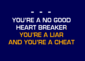 YOU'RE A NO GOOD
HEART BREAKER
YOU'RE A LIAR
AND YOU'RE A CHEAT