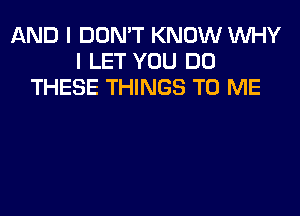 AND I DON'T KNOW WHY
I LET YOU DO
THESE THINGS TO ME