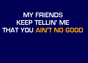 MY FRIENDS
KEEP TELLIN' ME
THAT YOU AIN'T NO GOOD