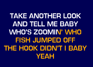 TAKE ANOTHER LOOK
AND TELL ME BABY
WHO'S ZOOMIM WHO
FISH JUMPED OFF
THE HOOK DIDN'T I BABY
YEAH