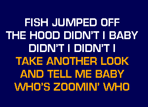 FISH JUMPED OFF
THE HOOD DIDN'T I BABY
DIDN'T I DIDN'T I
TAKE ANOTHER LOOK
AND TELL ME BABY
INHO'S ZOOMINI INHO