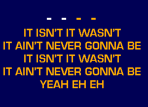 IT ISN'T IT WASN'T
IT AIN'T NEVER GONNA BE
IT ISN'T IT WASN'T
IT AIN'T NEVER GONNA BE
YEAH EH EH