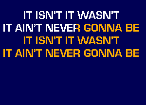 IT ISN'T IT WASN'T

IT AIN'T NEVER GONNA BE
IT ISN'T IT WASN'T

IT AIN'T NEVER GONNA BE