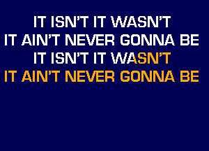 IT ISN'T IT WASN'T

IT AIN'T NEVER GONNA BE
IT ISN'T IT WASN'T

IT AIN'T NEVER GONNA BE