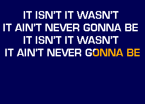 IT ISN'T IT WASN'T

IT AIN'T NEVER GONNA BE
IT ISN'T IT WASN'T

IT AIN'T NEVER GONNA BE