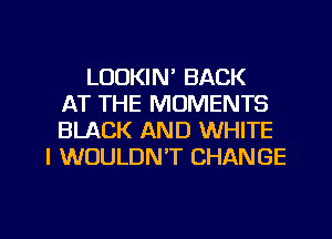 LOOKIN' BACK
AT THE MOMENTS
BLACK AND WHITE
I WOULDN'T CHANGE

g